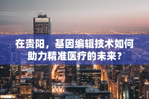 在贵阳，基因编辑技术如何助力精准医疗的未来？