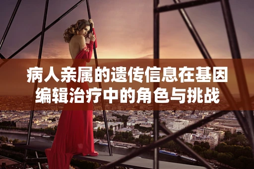 病人亲属的遗传信息在基因编辑治疗中的角色与挑战
