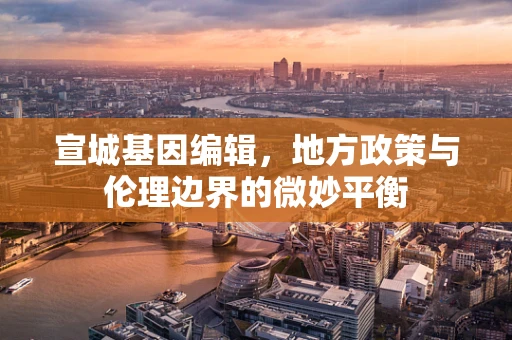 宣城基因编辑，地方政策与伦理边界的微妙平衡