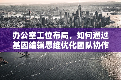 办公室工位布局，如何通过基因编辑思维优化团队协作与效率？