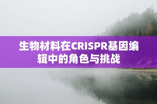 生物材料在CRISPR基因编辑中的角色与挑战