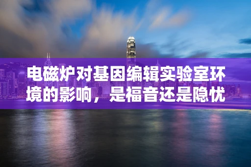 电磁炉对基因编辑实验室环境的影响，是福音还是隐忧？