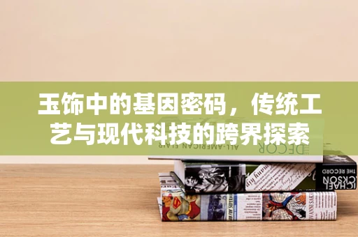 玉饰中的基因密码，传统工艺与现代科技的跨界探索