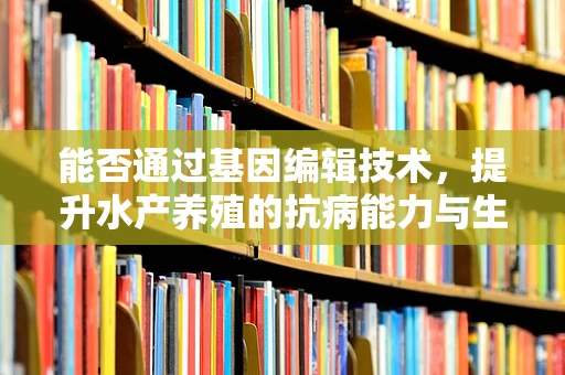 能否通过基因编辑技术，提升水产养殖的抗病能力与生长效率？