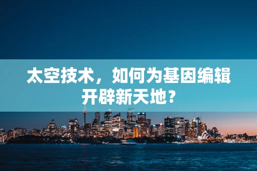 太空技术，如何为基因编辑开辟新天地？