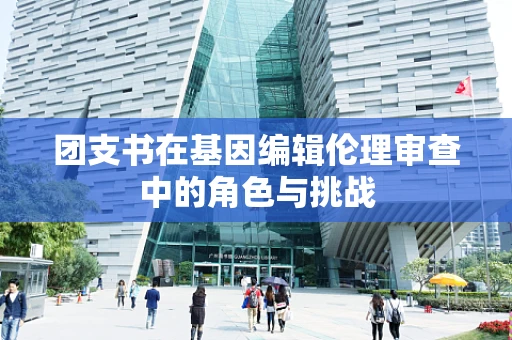 团支书在基因编辑伦理审查中的角色与挑战