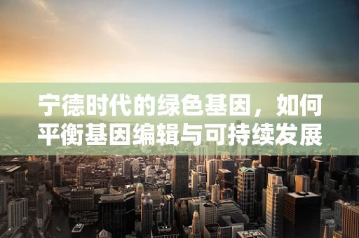 宁德时代的绿色基因，如何平衡基因编辑与可持续发展？