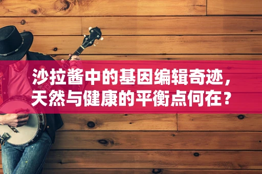 沙拉酱中的基因编辑奇迹，天然与健康的平衡点何在？