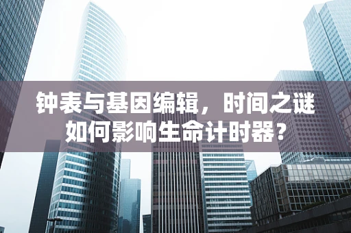 钟表与基因编辑，时间之谜如何影响生命计时器？
