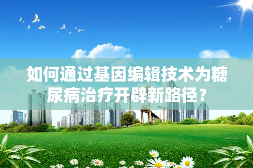 如何通过基因编辑技术为糖尿病治疗开辟新路径？