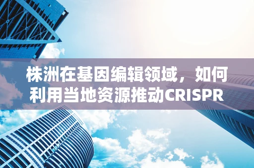 株洲在基因编辑领域，如何利用当地资源推动CRISPR技术发展？