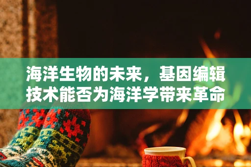 海洋生物的未来，基因编辑技术能否为海洋学带来革命性变革？