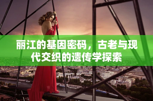 丽江的基因密码，古老与现代交织的遗传学探索