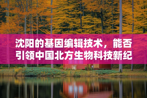 沈阳的基因编辑技术，能否引领中国北方生物科技新纪元？
