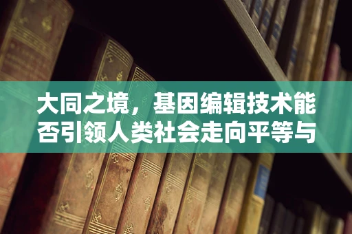 大同之境，基因编辑技术能否引领人类社会走向平等与和谐？
