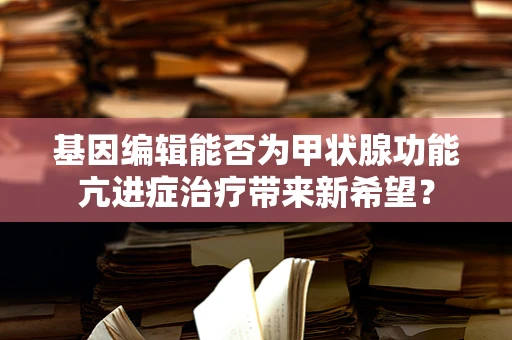 基因编辑能否为甲状腺功能亢进症治疗带来新希望？