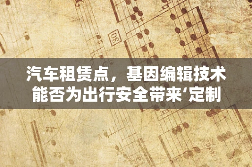 汽车租赁点，基因编辑技术能否为出行安全带来‘定制化’保障？