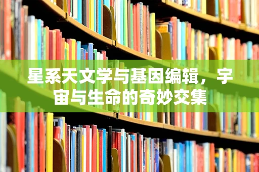 星系天文学与基因编辑，宇宙与生命的奇妙交集