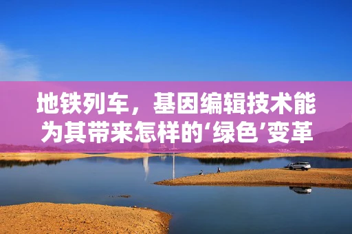 地铁列车，基因编辑技术能为其带来怎样的‘绿色’变革？