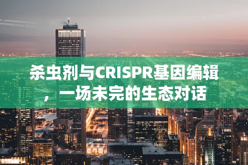 杀虫剂与CRISPR基因编辑，一场未完的生态对话