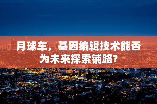 月球车，基因编辑技术能否为未来探索铺路？