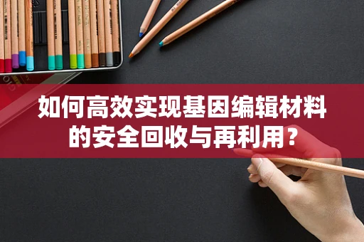 如何高效实现基因编辑材料的安全回收与再利用？