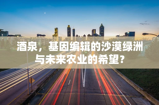 酒泉，基因编辑的沙漠绿洲与未来农业的希望？