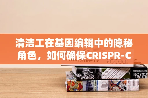 清洁工在基因编辑中的隐秘角色，如何确保CRISPR-Cas系统的精准与高效？