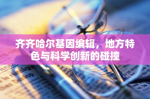 齐齐哈尔基因编辑，地方特色与科学创新的碰撞