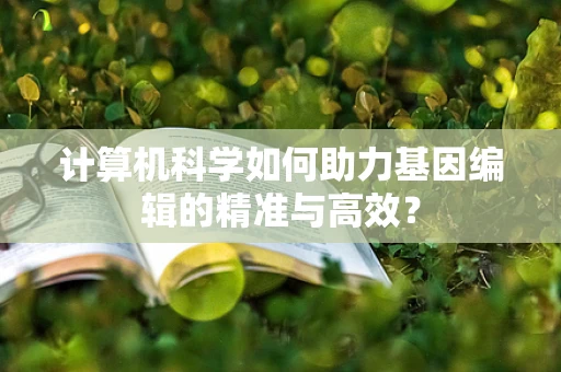 计算机科学如何助力基因编辑的精准与高效？
