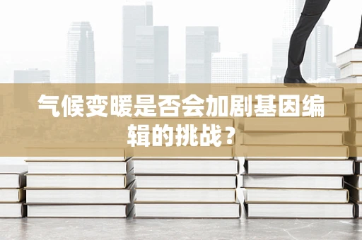 气候变暖是否会加剧基因编辑的挑战？