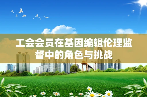工会会员在基因编辑伦理监督中的角色与挑战