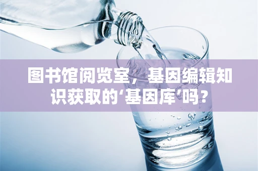 图书馆阅览室，基因编辑知识获取的‘基因库’吗？