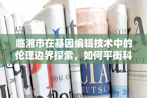 临湘市在基因编辑技术中的伦理边界探索，如何平衡科技发展与地方伦理规范？