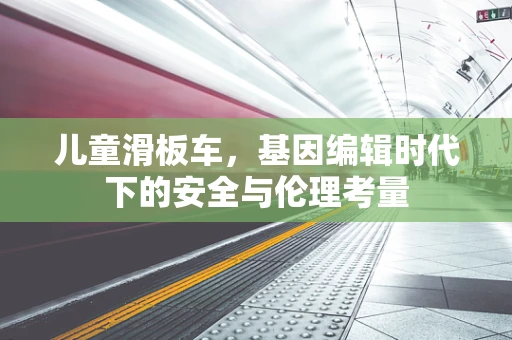 儿童滑板车，基因编辑时代下的安全与伦理考量