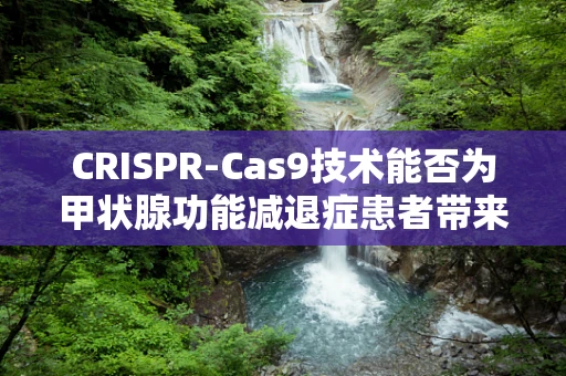 CRISPR-Cas9技术能否为甲状腺功能减退症患者带来新希望？