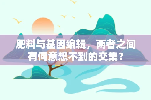 肥料与基因编辑，两者之间有何意想不到的交集？