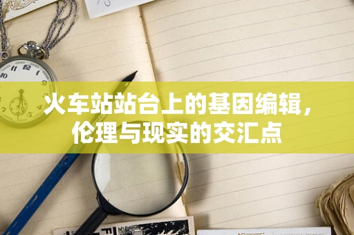 火车站站台上的基因编辑，伦理与现实的交汇点