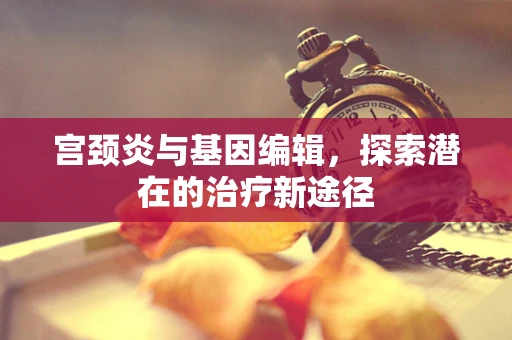 宫颈炎与基因编辑，探索潜在的治疗新途径