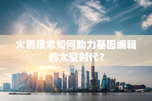 火箭技术如何助力基因编辑的太空时代？