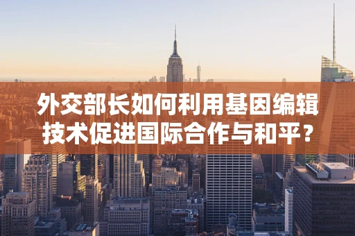 外交部长如何利用基因编辑技术促进国际合作与和平？