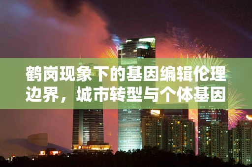 鹤岗现象下的基因编辑伦理边界，城市转型与个体基因未来的权衡