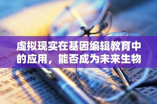 虚拟现实在基因编辑教育中的应用，能否成为未来生物科学家的‘实验室’？