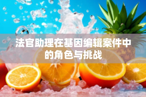 法官助理在基因编辑案件中的角色与挑战