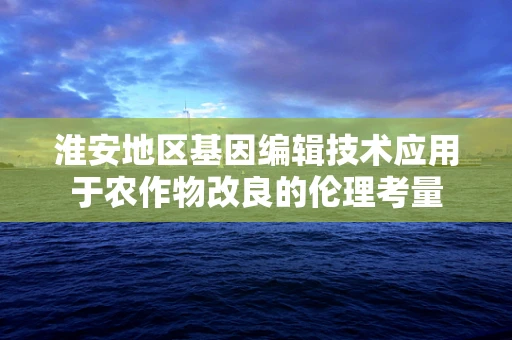 淮安地区基因编辑技术应用于农作物改良的伦理考量