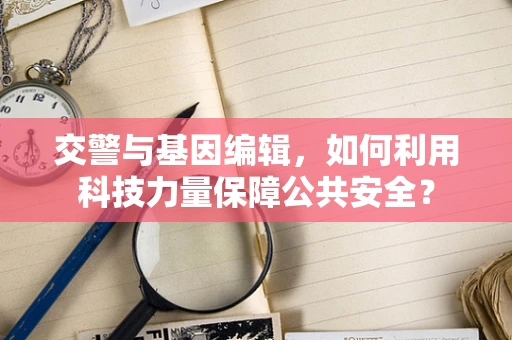 交警与基因编辑，如何利用科技力量保障公共安全？