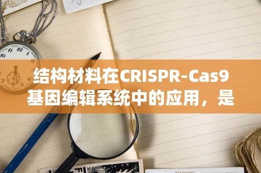 结构材料在CRISPR-Cas9基因编辑系统中的应用，是增强还是限制？