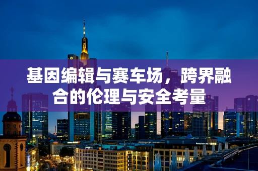 基因编辑与赛车场，跨界融合的伦理与安全考量