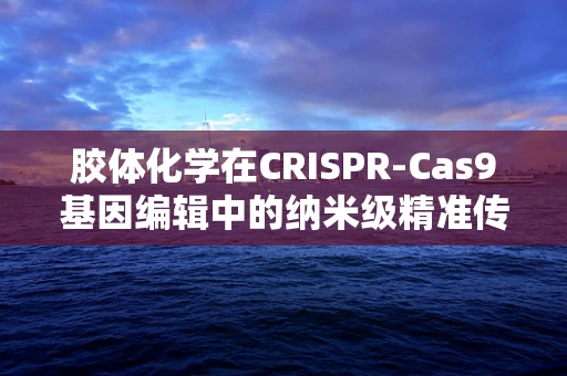 胶体化学在CRISPR-Cas9基因编辑中的纳米级精准传递新策略