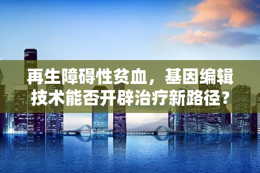 再生障碍性贫血，基因编辑技术能否开辟治疗新路径？
